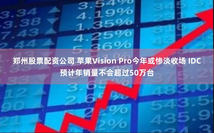 郑州股票配资公司 苹果Vision Pro今年或惨淡收场 IDC预计年销量不会超过50万台