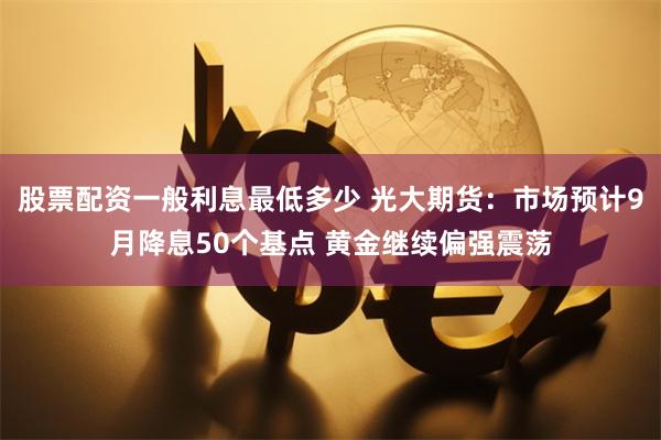 股票配资一般利息最低多少 光大期货：市场预计9月降息50个基点 黄金继续偏强震荡