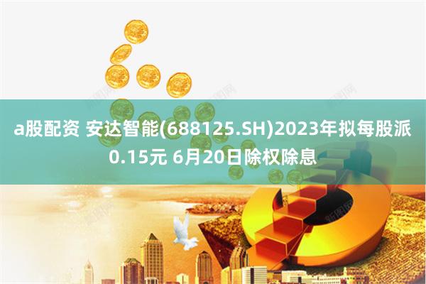 a股配资 安达智能(688125.SH)2023年拟每股派0.15元 6月20日除权除息