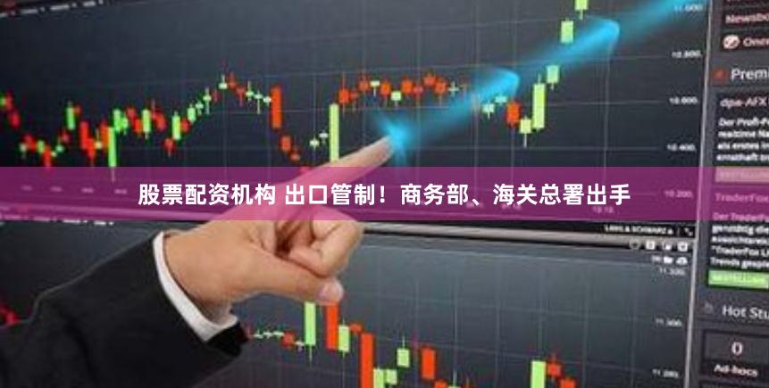 股票配资机构 出口管制！商务部、海关总署出手